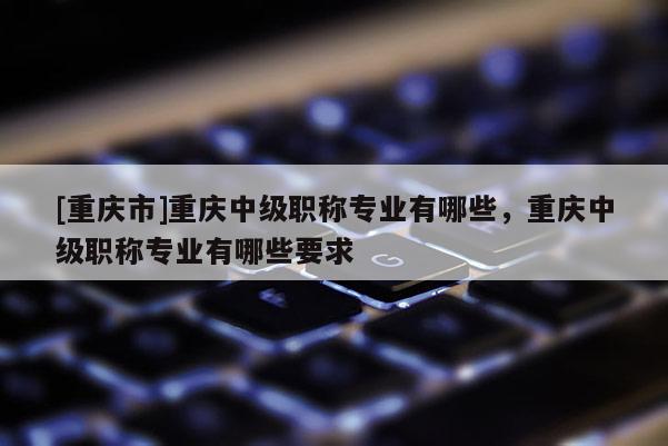 [重慶市]重慶中級職稱專業有哪些，重慶中級職稱專業有哪些要求