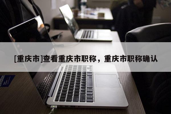 [重慶市]查看重慶市職稱，重慶市職稱確認