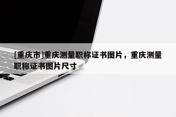 [重慶市]重慶測量職稱證書圖片，重慶測量職稱證書圖片尺寸