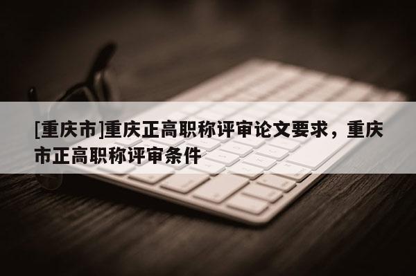[重慶市]重慶正高職稱評審論文要求，重慶市正高職稱評審條件