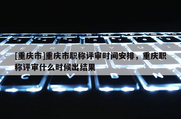 [重慶市]重慶市職稱評(píng)審時(shí)間安排，重慶職稱評(píng)審什么時(shí)候出結(jié)果
