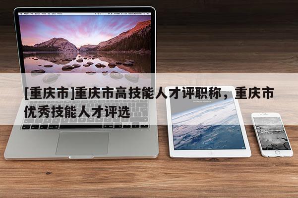 [重慶市]重慶市高技能人才評職稱，重慶市優秀技能人才評選