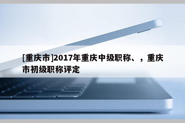 [重慶市]2017年重慶中級職稱、，重慶市初級職稱評定