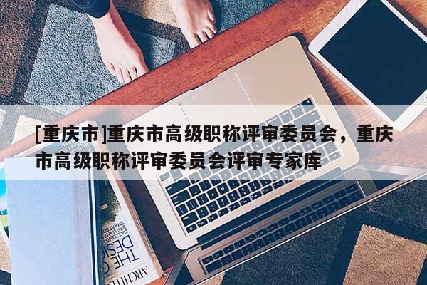 [重慶市]重慶市高級職稱評審委員會，重慶市高級職稱評審委員會評審專家庫