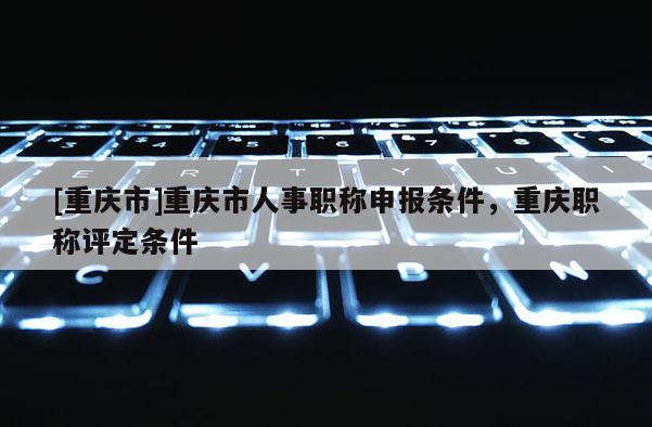[重慶市]重慶市人事職稱申報條件，重慶職稱評定條件