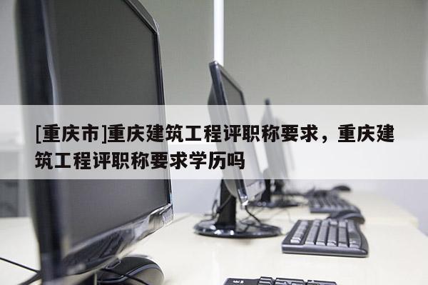 [重慶市]重慶建筑工程評職稱要求，重慶建筑工程評職稱要求學歷嗎