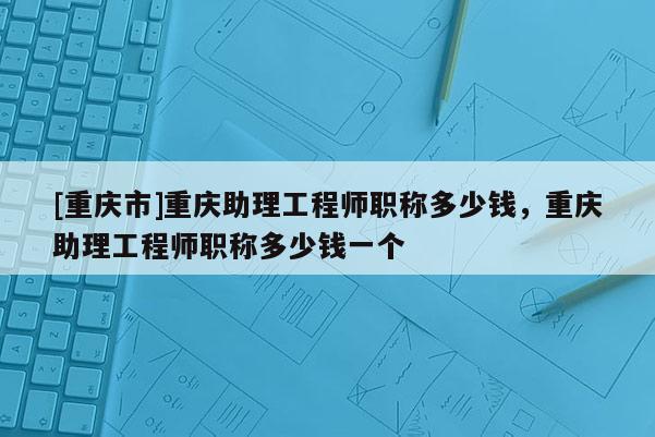 [重慶市]重慶助理工程師職稱多少錢，重慶助理工程師職稱多少錢一個