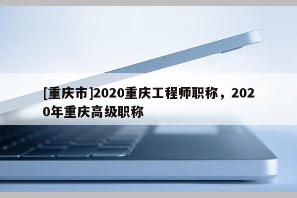 [重慶市]2020重慶工程師職稱，2020年重慶高級職稱