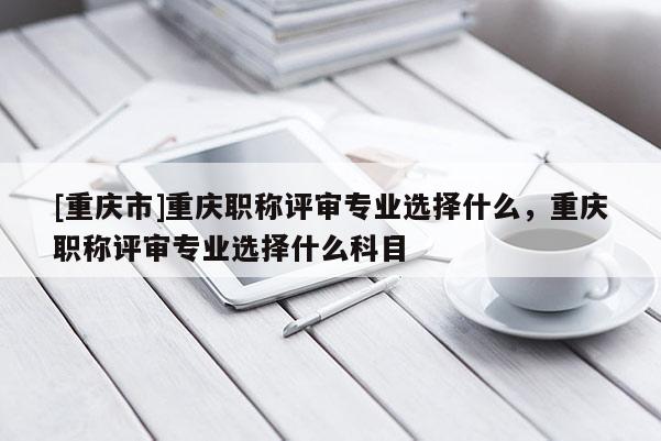 [重慶市]重慶職稱評(píng)審專業(yè)選擇什么，重慶職稱評(píng)審專業(yè)選擇什么科目