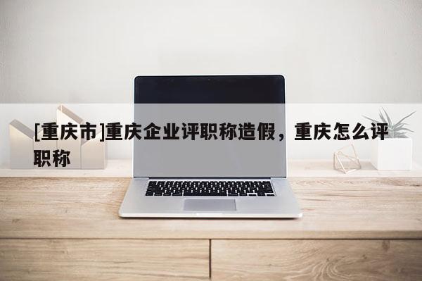 [重慶市]重慶企業評職稱造假，重慶怎么評職稱