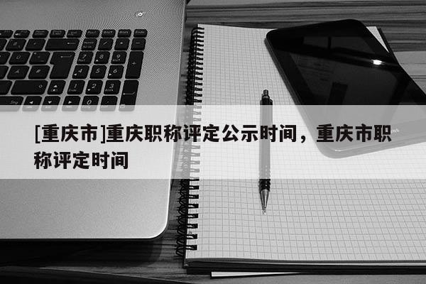 [重慶市]重慶職稱評定公示時間，重慶市職稱評定時間