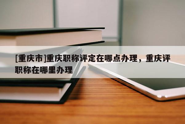 [重慶市]重慶職稱評(píng)定在哪點(diǎn)辦理，重慶評(píng)職稱在哪里辦理