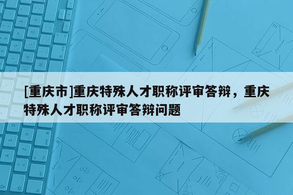 [重慶市]重慶特殊人才職稱評審答辯，重慶特殊人才職稱評審答辯問題