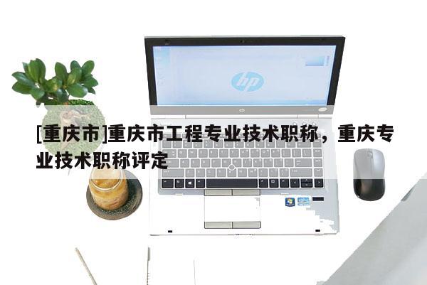 [重慶市]重慶市工程專業技術職稱，重慶專業技術職稱評定