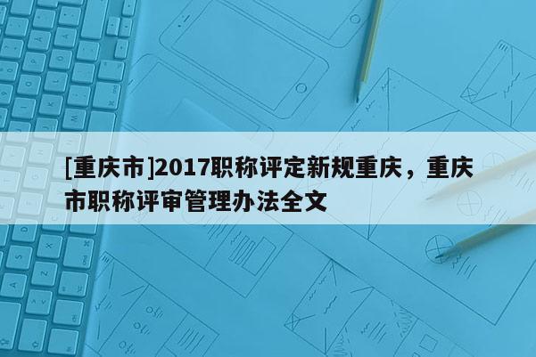 [重慶市]2017職稱評定新規重慶，重慶市職稱評審管理辦法全文