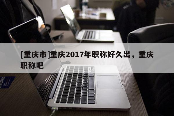 [重慶市]重慶2017年職稱好久出，重慶職稱吧