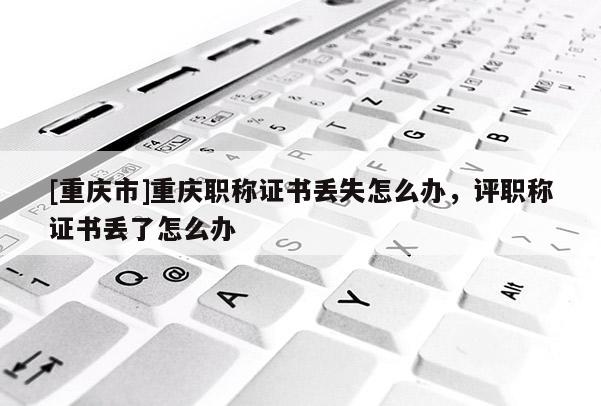 [重慶市]重慶職稱證書丟失怎么辦，評職稱證書丟了怎么辦