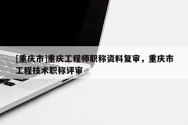 [重慶市]重慶工程師職稱資料復審，重慶市工程技術(shù)職稱評審