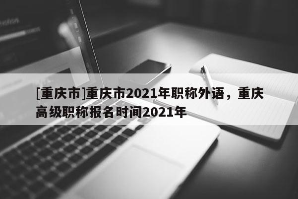[重慶市]重慶市2021年職稱外語，重慶高級職稱報名時間2021年