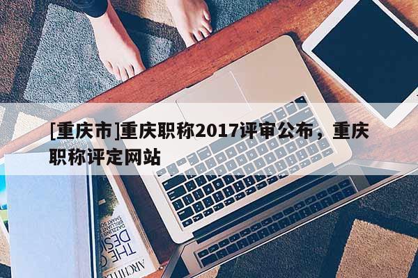 [重慶市]重慶職稱2017評審公布，重慶職稱評定網站