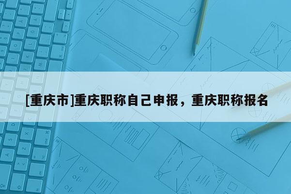 [重慶市]重慶職稱自己申報，重慶職稱報名
