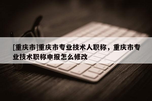 [重慶市]重慶市專(zhuān)業(yè)技術(shù)人職稱(chēng)，重慶市專(zhuān)業(yè)技術(shù)職稱(chēng)申報(bào)怎么修改