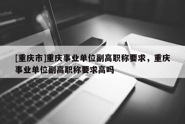 [重慶市]重慶事業單位副高職稱要求，重慶事業單位副高職稱要求高嗎