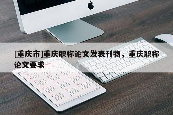 [重慶市]重慶職稱論文發(fā)表刊物，重慶職稱論文要求
