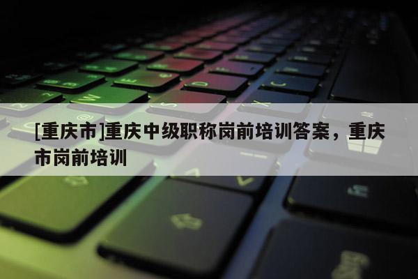 [重慶市]重慶中級(jí)職稱崗前培訓(xùn)答案，重慶市崗前培訓(xùn)
