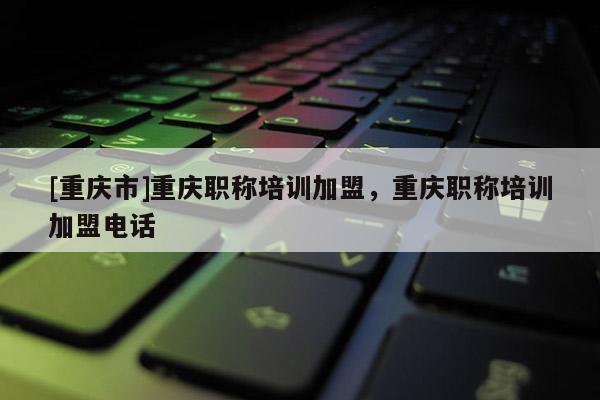 [重慶市]重慶職稱培訓(xùn)加盟，重慶職稱培訓(xùn)加盟電話