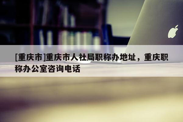 [重慶市]重慶市人社局職稱辦地址，重慶職稱辦公室咨詢電話