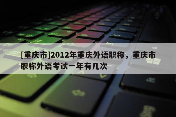 [重慶市]2012年重慶外語職稱，重慶市職稱外語考試一年有幾次