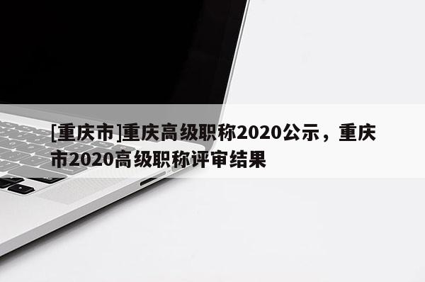 [重慶市]重慶高級(jí)職稱(chēng)2020公示，重慶市2020高級(jí)職稱(chēng)評(píng)審結(jié)果
