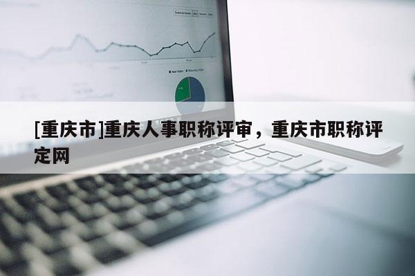 [重慶市]重慶人事職稱評審，重慶市職稱評定網