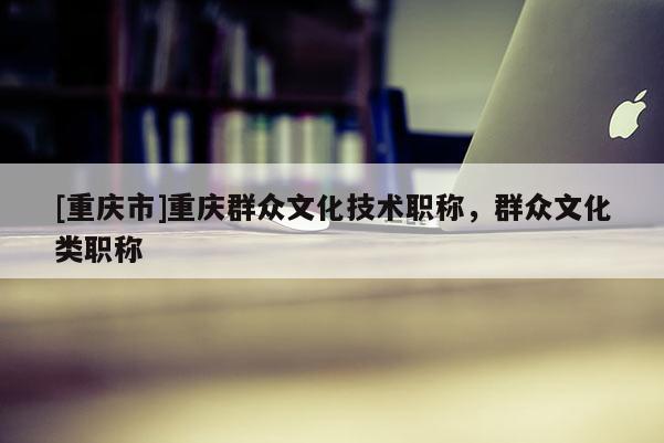 [重慶市]重慶群眾文化技術職稱，群眾文化類職稱