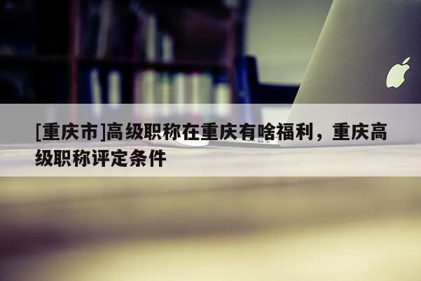 [重慶市]高級職稱在重慶有啥福利，重慶高級職稱評定條件