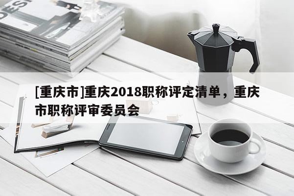 [重慶市]重慶2018職稱評定清單，重慶市職稱評審委員會