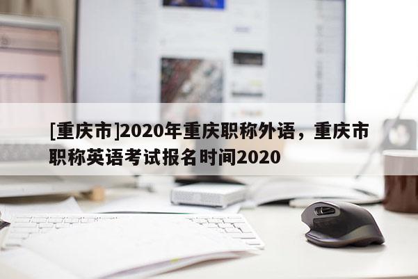 [重慶市]2020年重慶職稱外語，重慶市職稱英語考試報名時間2020