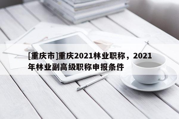 [重慶市]重慶2021林業職稱，2021年林業副高級職稱申報條件