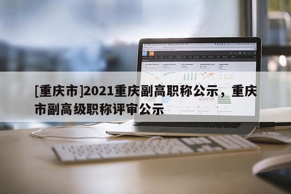 [重慶市]2021重慶副高職稱公示，重慶市副高級職稱評審公示