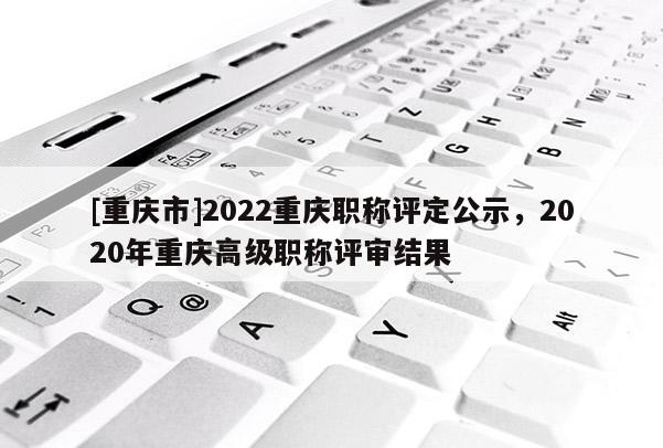 [重慶市]2022重慶職稱評定公示，2020年重慶高級職稱評審結果