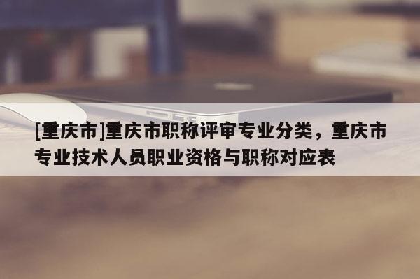 [重慶市]重慶市職稱評審專業分類，重慶市專業技術人員職業資格與職稱對應表