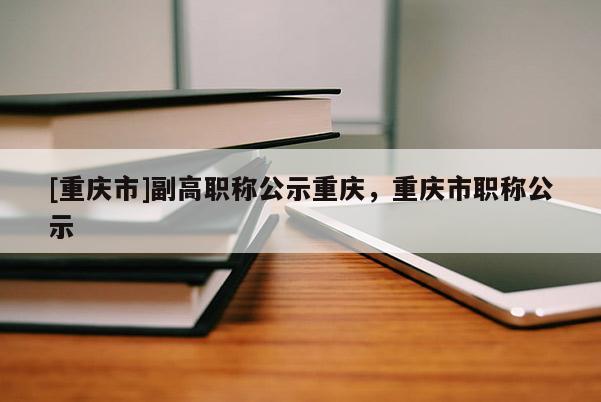 [重慶市]副高職稱公示重慶，重慶市職稱公示