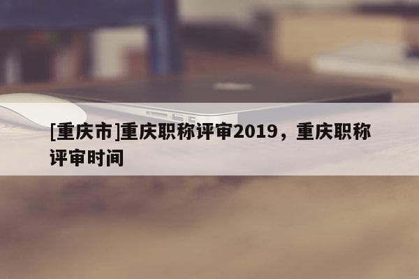 [重慶市]重慶職稱(chēng)評(píng)審2019，重慶職稱(chēng)評(píng)審時(shí)間