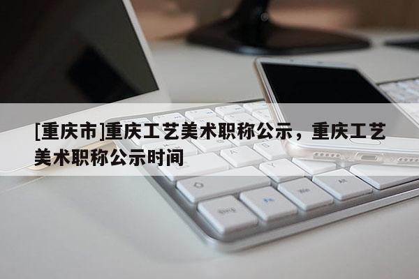 [重慶市]重慶工藝美術職稱公示，重慶工藝美術職稱公示時間