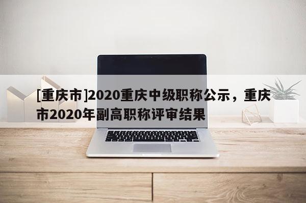 [重慶市]2020重慶中級職稱公示，重慶市2020年副高職稱評審結果