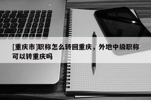 [重慶市]職稱怎么轉(zhuǎn)回重慶，外地中級(jí)職稱可以轉(zhuǎn)重慶嗎