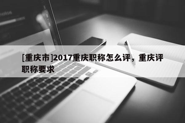 [重慶市]2017重慶職稱怎么評，重慶評職稱要求