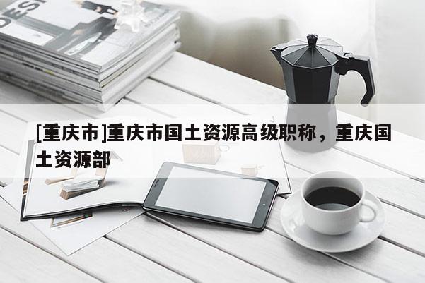 [重慶市]重慶市國土資源高級職稱，重慶國土資源部