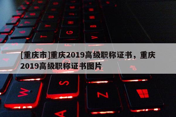 [重慶市]重慶2019高級職稱證書，重慶2019高級職稱證書圖片